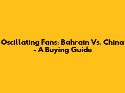 Oscillating Fans: Bahrain Vs. China - A Buying Guide