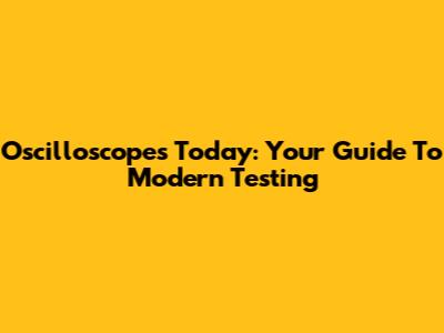 Oscilloscopes Today: Your Guide To Modern Testing