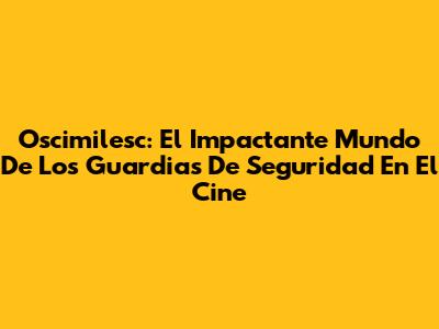 Oscimilesc: El Impactante Mundo De Los Guardias De Seguridad En El Cine