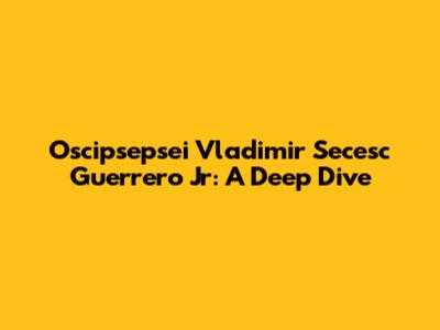 Oscipsepsei Vladimir Secesc Guerrero Jr: A Deep Dive