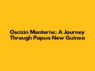 Oscizin Menterisc: A Journey Through Papua New Guinea