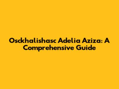 Osckhalishasc Adelia Aziza: A Comprehensive Guide