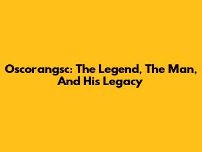 Oscorangsc: The Legend, The Man, And His Legacy