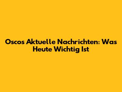 Oscos Aktuelle Nachrichten: Was Heute Wichtig Ist