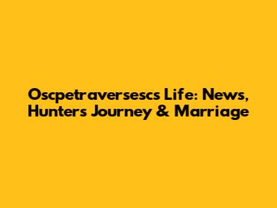 Oscpetraversesc's Life: News, Hunter's Journey & Marriage