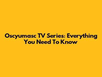 Oscyumasc TV Series: Everything You Need To Know