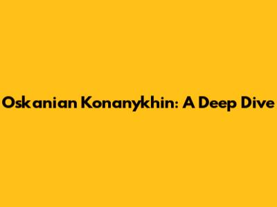 Oskanian Konanykhin: A Deep Dive