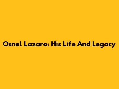 Osnel Lazaro: His Life And Legacy