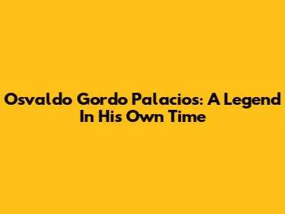 Osvaldo Gordo Palacios: A Legend In His Own Time