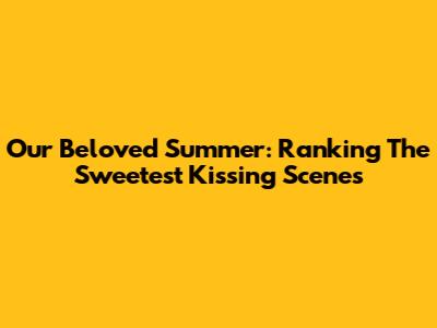 Our Beloved Summer: Ranking The Sweetest Kissing Scenes