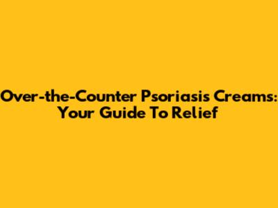 Over-the-Counter Psoriasis Creams: Your Guide To Relief