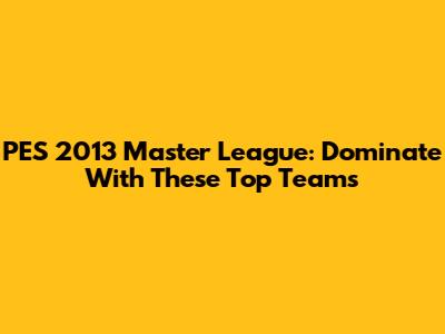 PES 2013 Master League: Dominate With These Top Teams