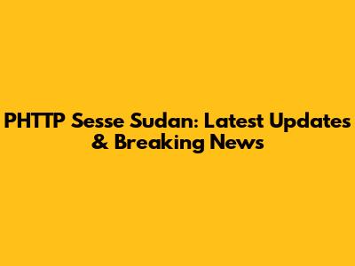 PHTTP Sesse Sudan: Latest Updates & Breaking News