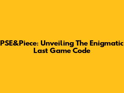 PSE&Piece: Unveiling The Enigmatic Last Game Code