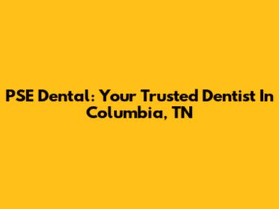 PSE Dental: Your Trusted Dentist In Columbia, TN