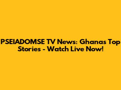 PSEIADOMSE TV News: Ghana's Top Stories - Watch Live Now!