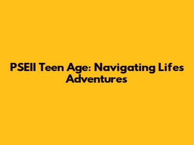 PSEII Teen Age: Navigating Life's Adventures