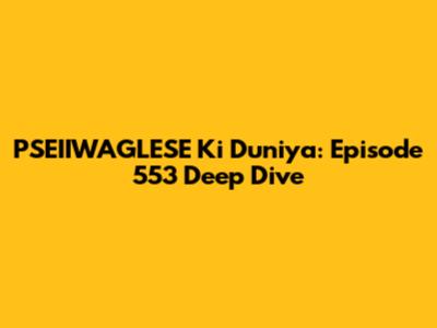 PSEIIWAGLESE Ki Duniya: Episode 553 Deep Dive