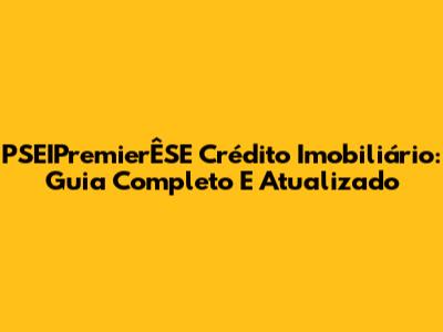 PSEIPremierÊSE Crédito Imobiliário: Guia Completo E Atualizado