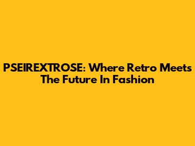 PSEIREXTROSE: Where Retro Meets The Future In Fashion