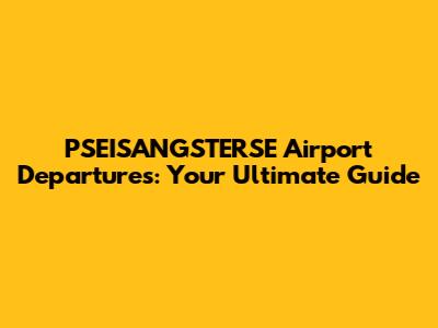 PSEISANGSTERSE Airport Departures: Your Ultimate Guide