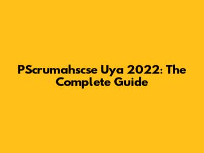 PScrumahscse Uya 2022: The Complete Guide