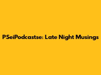 PSeiPodcastse: Late Night Musings