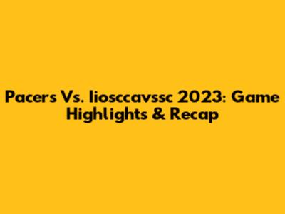 Pacers Vs. Iiosccavssc 2023: Game Highlights & Recap