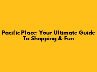 Pacific Place: Your Ultimate Guide To Shopping & Fun