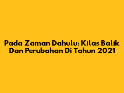 Pada Zaman Dahulu: Kilas Balik Dan Perubahan Di Tahun 2021