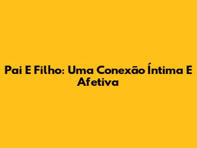 Pai E Filho: Uma Conexão Íntima E Afetiva