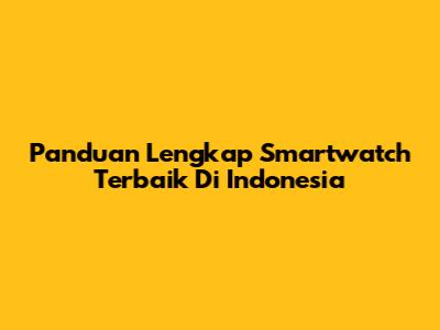 Panduan Lengkap Smartwatch Terbaik Di Indonesia