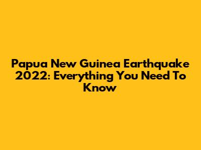 Papua New Guinea Earthquake 2022: Everything You Need To Know