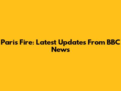 Paris Fire: Latest Updates From BBC News