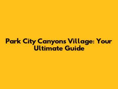 Park City Canyons Village: Your Ultimate Guide