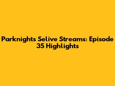 Parknights Selive Streams: Episode 35 Highlights