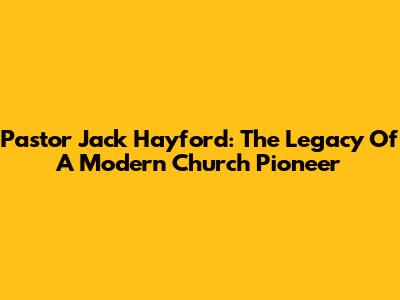 Pastor Jack Hayford: The Legacy Of A Modern Church Pioneer