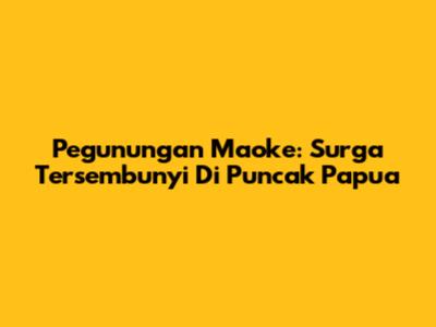 Pegunungan Maoke: Surga Tersembunyi Di Puncak Papua