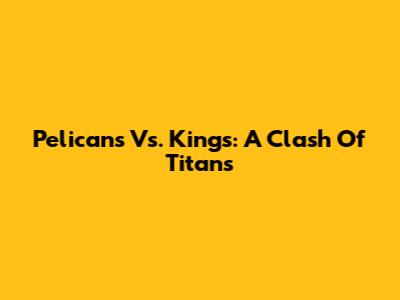 Pelicans Vs. Kings: A Clash Of Titans