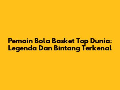 Pemain Bola Basket Top Dunia: Legenda Dan Bintang Terkenal