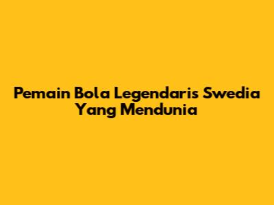 Pemain Bola Legendaris Swedia Yang Mendunia