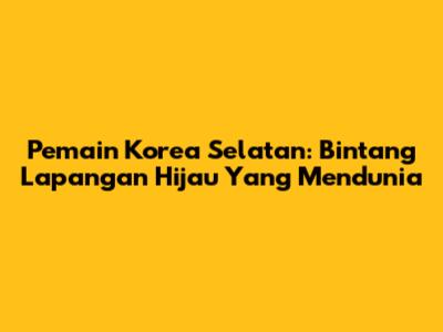 Pemain Korea Selatan: Bintang Lapangan Hijau Yang Mendunia