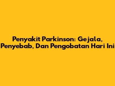 Penyakit Parkinson: Gejala, Penyebab, Dan Pengobatan Hari Ini