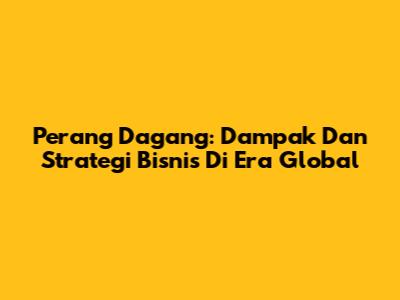 Perang Dagang: Dampak Dan Strategi Bisnis Di Era Global