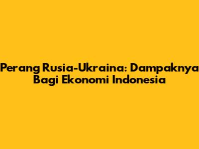 Perang Rusia-Ukraina: Dampaknya Bagi Ekonomi Indonesia
