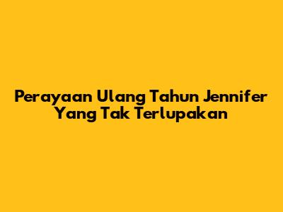 Perayaan Ulang Tahun Jennifer Yang Tak Terlupakan