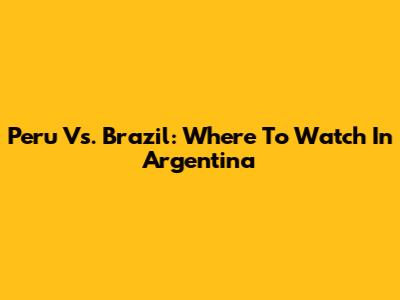 Peru Vs. Brazil: Where To Watch In Argentina
