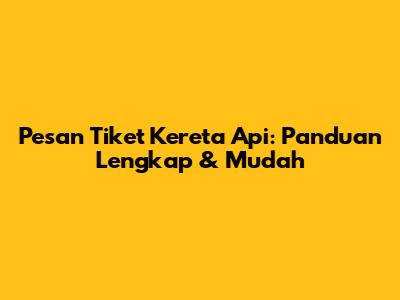 Pesan Tiket Kereta Api: Panduan Lengkap & Mudah