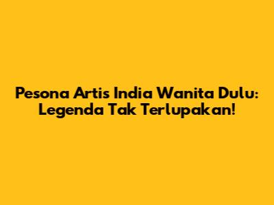 Pesona Artis India Wanita Dulu: Legenda Tak Terlupakan!