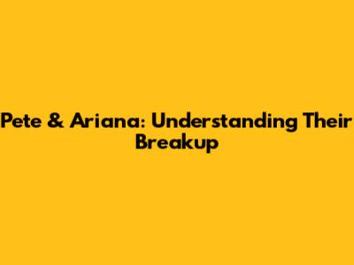 Pete & Ariana: Understanding Their Breakup